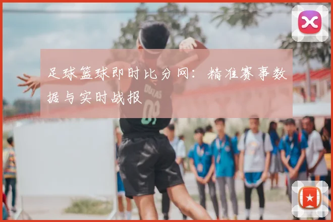 足球篮球即时比分网:精准赛事数据与实时战报