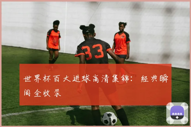 世界杯百大进球高清集锦：经典瞬间全收录