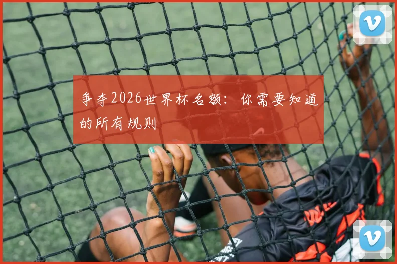 争夺2026世界杯名额:你需要知道的所有规则