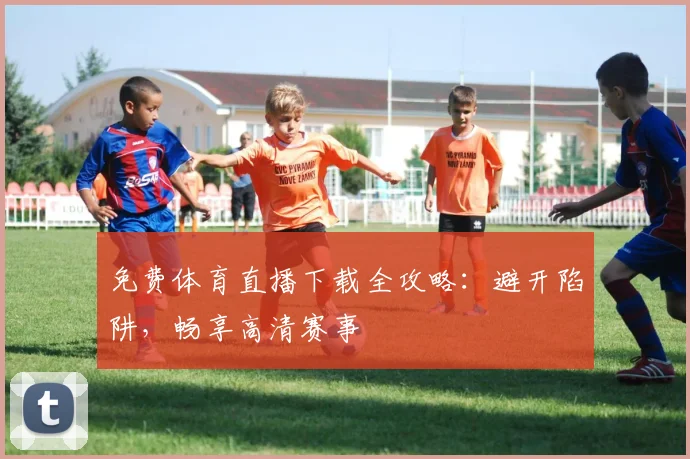 免费体育直播下载全攻略：避开陷阱，畅享高清赛事