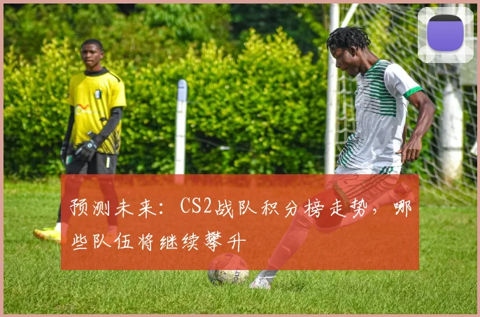 预测未来：CS2战队积分榜走势，哪些队伍将继续攀升